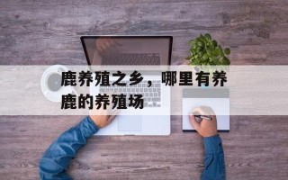 鹿养殖之乡，哪里有养鹿的养殖场