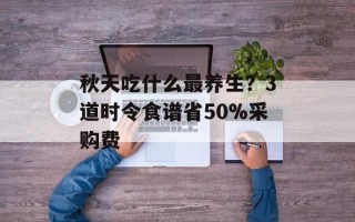 秋天吃什么最养生？3道时令食谱省50%采购费