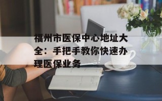 福州市医保中心地址大全：手把手教你快速办理医保业务