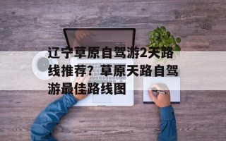 辽宁草原自驾游2天路线推荐？草原天路自驾游最佳路线图