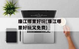 廉江哪里好玩(廉江哪里好玩又免费)