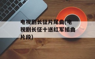 电视剧长征片尾曲(电视剧长征十送红军插曲片段)