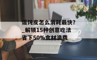 馄饨皮怎么消耗最快？_解锁15种创意吃法省下50%食材浪费