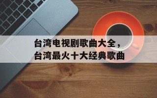 台湾电视剧歌曲大全，台湾最火十大经典歌曲