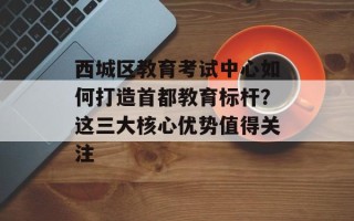西城区教育考试中心如何打造首都教育标杆？这三大核心优势值得关注