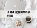 骨圆成语(骨圆的四字词语)