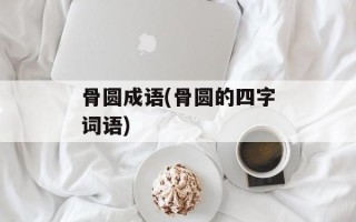 骨圆成语(骨圆的四字词语)