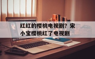 红红的樱桃电视剧？宋小宝樱桃红了电视剧
