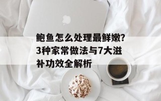 鲍鱼怎么处理最鲜嫩？3种家常做法与7大滋补功效全解析