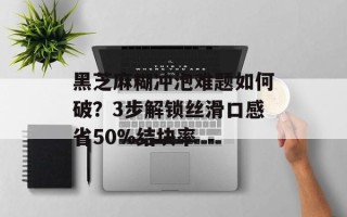黑芝麻糊冲泡难题如何破？3步解锁丝滑口感省50%结块率