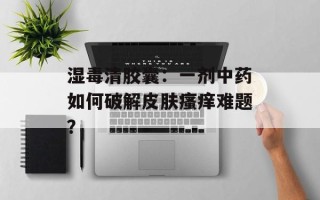 湿毒清胶囊：一剂中药如何破解皮肤瘙痒难题？