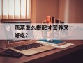 蔬菜怎么搭配才营养又好吃？