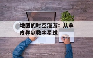 地图的时空漫游：从羊皮卷到数字星球
