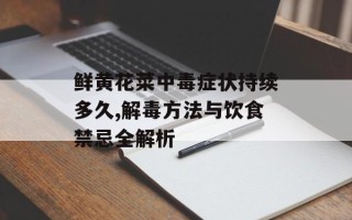 鲜黄花菜中毒症状持续多久,解毒方法与饮食禁忌全解析