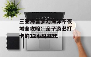 三亚海昌梦幻海洋不夜城全攻略：亲子游必打卡的12小时狂欢