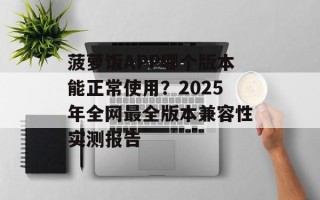 菠萝饭APP哪个版本能正常使用？2025年全网最全版本兼容性实测报告