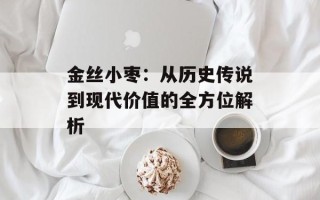 金丝小枣：从历史传说到现代价值的全方位解析