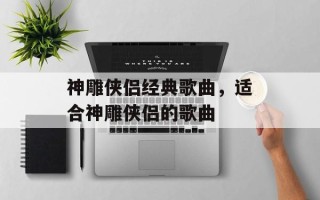 神雕侠侣经典歌曲，适合神雕侠侣的歌曲