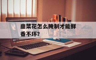韭菜花怎么腌制才能鲜香不坏？
