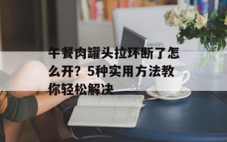 午餐肉罐头拉环断了怎么开？5种实用方法教你轻松解决
