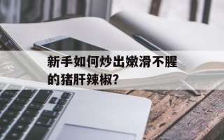 新手如何炒出嫩滑不腥的猪肝辣椒？