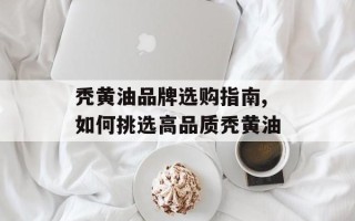 秃黄油品牌选购指南,如何挑选高品质秃黄油
