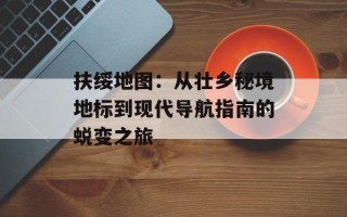 扶绥地图：从壮乡秘境地标到现代导航指南的蜕变之旅