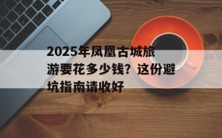 2025年凤凰古城旅游要花多少钱？这份避坑指南请收好