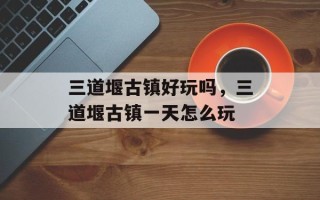 三道堰古镇好玩吗，三道堰古镇一天怎么玩