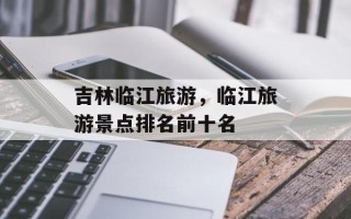 吉林临江旅游，临江旅游景点排名前十名