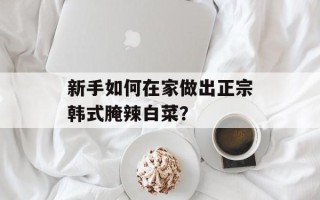 新手如何在家做出正宗韩式腌辣白菜？
