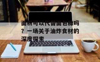 面粉可以代替面包糠吗？一场关于油炸食材的深度探索