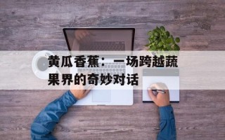 黄瓜香蕉：一场跨越蔬果界的奇妙对话