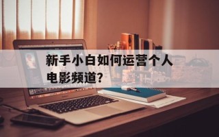新手小白如何运营个人电影频道？