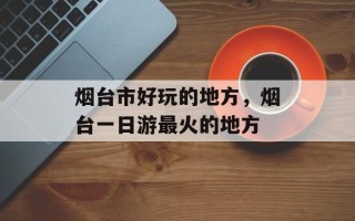 烟台市好玩的地方，烟台一日游最火的地方