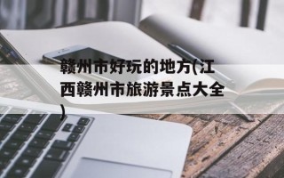 赣州市好玩的地方(江西赣州市旅游景点大全)