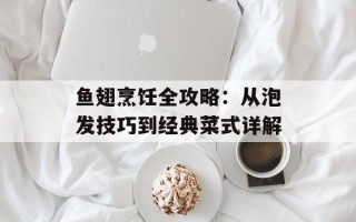 鱼翅烹饪全攻略：从泡发技巧到经典菜式详解