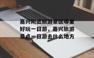 嘉兴附近旅游景区哪里好玩一日游，嘉兴旅游景点一日游去什么地方