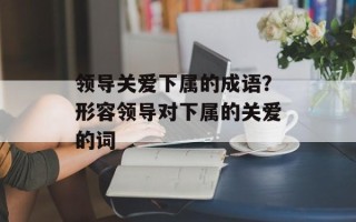 领导关爱下属的成语？形容领导对下属的关爱的词