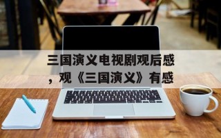 三国演义电视剧观后感，观《三国演义》有感