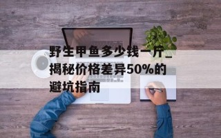 野生甲鱼多少钱一斤_揭秘价格差异50%的避坑指南