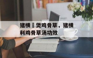 猪横脷煲鸡骨草，猪横利鸡骨草汤功效