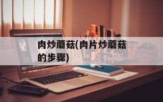 肉炒蘑菇(肉片炒蘑菇的步骤)