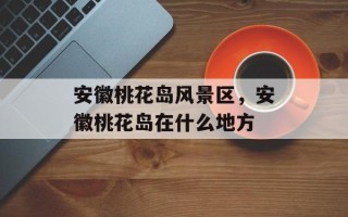 安徽桃花岛风景区，安徽桃花岛在什么地方