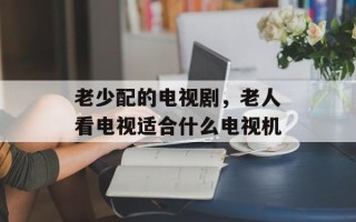 老少配的电视剧，老人看电视适合什么电视机