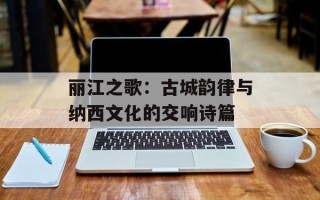 丽江之歌：古城韵律与纳西文化的交响诗篇