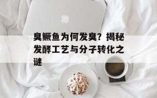 臭鳜鱼为何发臭？揭秘发酵工艺与分子转化之谜