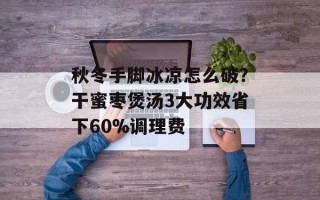 秋冬手脚冰凉怎么破？干蜜枣煲汤3大功效省下60%调理费
