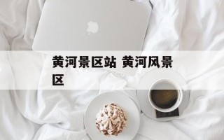 黄河景区站 黄河风景区