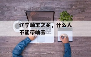 辽宁岫玉之乡，什么人不能带岫玉